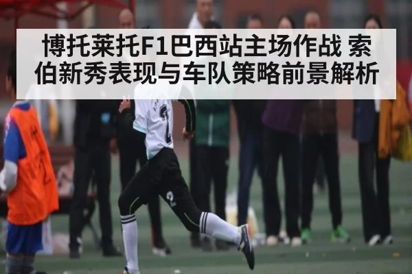 博托莱托F1巴西站主场作战 索伯新秀表现与车队策略前景解析